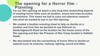 The opening for a Horror film -
Planning
> For our film opening we spent a very long time researching aspects
of existing horror films such as location, sound and mise-en-scène
conventions. This meant we had to carry out extensive research
into what we wanted to use in our film opening.
> We created a location scouting sheet to help us decide on a
location and from this we decided to use Pelhurst on
Sawbridgeworth Road as the location for the house scene of the
film opening and then the Prisoner of War Camp located in Hatfield
Heath.
> We also looked into the conventions of horror films to decide on
aspects such as costume, makeup, lighting, sound and titles.
 