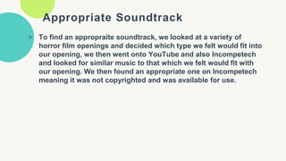 Appropriate Soundtrack
> To find an appropraite soundtrack, we looked at a variety of
horror film openings and decided which type we felt would fit into
our opening, we then went onto YouTube and also Incompetech
and looked for similar music to that which we felt would fit with
our opening. We then found an appropriate one on Incompetech
meaning it was not copyrighted and was available for use.
 