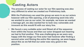 Casting Actors
> The process of casting our actor for our film opening was also
very different to when we created our Preliminary task.
> With the Preliminary we used the group we were in as our actors
however with our film opening, a lot of planning went into who
we wanted to use as our actor, for example, we knew we wanted
a teenage girl, we also wanted her to look very vulnerable and
innocent as this would fit with our story line.
> We found a very suitable actor and filmed all of the sequence
from within the house and then our actor dropped out meaning
we had to find another. This was challenging as we were very
happy with the image our first actor had however after finding a
second actor and filming the entire film opening, we were happy
about this as we felt that our actor was very good in the
position.
 
