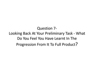 Question 7-
Looking Back At Your Preliminary Task - What
Do You Feel You Have Learnt In The
Progression From It To Full Product?
 