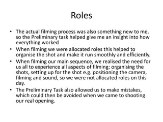 Roles
• The actual filming process was also something new to me,
so the Preliminary task helped give me an insight into how
everything worked
• When filming we were allocated roles this helped to
organise the shot and make it run smoothly and efficiently.
• When filming our main sequence, we realised the need for
us all to experience all aspects of filming; organising the
shots, setting up for the shot e.g. positioning the camera,
filming and sound, so we were not allocated roles on this
day.
• The Preliminary Task also allowed us to make mistakes,
which could then be avoided when we came to shooting
our real opening.
 