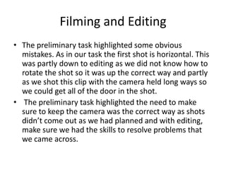 Filming and Editing
• The preliminary task highlighted some obvious
mistakes. As in our task the first shot is horizontal. This
was partly down to editing as we did not know how to
rotate the shot so it was up the correct way and partly
as we shot this clip with the camera held long ways so
we could get all of the door in the shot.
• The preliminary task highlighted the need to make
sure to keep the camera was the correct way as shots
didn’t come out as we had planned and with editing,
make sure we had the skills to resolve problems that
we came across.
 