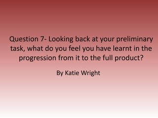 Question 7- Looking back at your preliminary
task, what do you feel you have learnt in the
progression from it to the full product?
By Katie Wright
 
