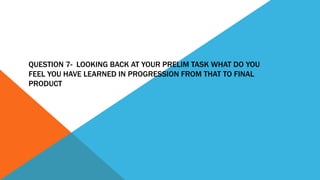 QUESTION 7- LOOKING BACK AT YOUR PRELIM TASK WHAT DO YOU
FEEL YOU HAVE LEARNED IN PROGRESSION FROM THAT TO FINAL
PRODUCT
 