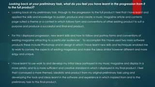 Looking back at your preliminary task, what do you feel you have learnt in the progression from it
to the full product?
•   Looking back at my preliminary task, through to the progression to the full product I feel that I have learnt and
    applied the skills and knowledge to publish, produce and create a music magazine article and contents
    page suited a theme or a context in which follows form and conventions of other existing product to suit a
    purpose and produce a successful and final end product.


•   For this I displayed progression, new learnt skills and how to follow and portray forms and conventions of
    existing magazine attracting to a particular audiences’. To accomplish this I have used two main software
    products these include Photoshop and in design in which I have learnt new skills and techniques enabled me
    to work to convey the aspects of existing magazines and make the ideas similar however different and more
    edgy and unique.


•   I have learnt to use work to and develop my initial ideas portrayed in my music magazine and display in a
    more artistic and to a more sufficient and creative standard in which I displayed in my final product. I feel
    that I conveyed a more themed, idealistic end product from my original preliminary task using and
    developing the tools and ideas learnt in the software and experience in which inspired from and to the
    preliminary task to the final product.
 