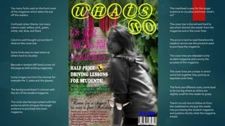 Too many fonts used on the front cover    The masthead is easy for the target
of the magazine which takes the eye       audience to visualise and know ‘what's
off the readers.                          on?’


Confused colour theme, too many           The cover star is blurred and hard to
colours used: yellow, pink, green,        see which distract the reader from the
white, red, blue, and black               magazine and or the cover lines


Columns well thought out and don’t        The price is hard to read therefore the
obstruct the cover star                   reader/s cannot see the price/not want
                                          to purchase the magazine.

Some fonts easy to read where as
others hard to visualise                  The cover lines are relatable to the
                                          student magazine and convey the
                                          purpose of the magazine.
Barcode in bottom left hand corner od
the page as with existing magazines.
                                          The cover lines are unclear in which
                                          some link together they portray as
Some images are from the internet for     separate cover lines
example the ‘L’ plate and the glasses.

                                          The fonts are different sizes; some tend
The background doesn’t contrast with      to be too big where as others are
the aim of the student magazine.          slightly small for the reader to grasp

The cover star has eye contact with the   There’s no sub-line to follow on from
audience which intrigues the target       the masthead to intrigue the reader
audience to purchase the music            into purchasing the student magazine
magazine.                                 and explains shortly what the magazine
                                          entails
 