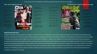 Compare and contrast the similarities and differences between the prelim and actual cover pages

Final – music magazine cover page                                                                                                     Preliminary task – Student magazine cover page




What techniques did I learn?
Through the progression of producing this music magazine I have learnt how to how to follow forms and conventions of existing magazines this technique I have developed through
researching comparing and contrasting successful existing magazines and identifying certain forms and conventions that apply to most magazines and using these tools and knowledge
to develop create and produce a music magazine that uses and manipulates these effects to develop a music magazine that could potential sell and attract a variety of audiences’. I
have learnt the importance of use od columns, font sizes and themed colours and useful devices and techniques that suit and attract and appeal to the public and also suits it’s purpose. I
feel that I have portrayed and advanced to a higher standard on these techniques from the preliminary product as In the student magazine from which I knew very little or basic skills on
Photoshop CS5 I have realised the faults I have made from which would have potentially made the magazine unsellable and converted worked on and developed these new skills and
techniques in manipulating, working to advertise, promote and follow certain form and conventions however still make it unique product that could work and potentially become a
successful music magazine in the industry.
 