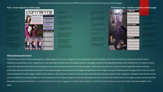 Compare and contrast the similarities and differences between the prelim and actual contents pages

Final – music magazine contents page                                                                                         Preliminary task – Student magazine contents page




What techniques did I learn?
The techniques I learnt whilst producing the contents page for my music magazine from preliminary to the final product was the use of columns; the use of columns was a
necessity in producing a music magazine as it was essential to get the text and images sorted on the page to prevent the page being messy and confusing for the reader/s and so
they know what there reading and which pages to go to without having to search through the pages. I learnt the importance of columns more through the research and the
preliminary task as in the preliminary task for the contents page I used columns for the page listings however the images were just dotted around the page with no link as to what
relevance they had in the image or where to find them or use of columns however in the through the production of producing the music magazine I realised where I’d went wrong
and corrected this in my final product as I used relevance to the image and page numbers for the pages and I also used the idea of the column from page numbers and listings from
the preliminary task and used this in my final product of my music magazine in which is shown above in the forms and conventions as to which looks more presentable on the
page.
 