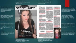 I wrote a small introductive           I chose the use of columns for my
                                       paragraph to explain about the cover   article to structure and layout my
                                       star in the article.                   article sufficiently


I used structures margins and rulers                                                                                  I included two embedded quotes in
in adobe in-design to structure and                                                                                   which were featured in with the
layout the article following forms                                                                                    text article to make the article look
and conventions of existing                                                                                           more intriguing for the reader/s and
magazines                                                                                                             attract their attention


I wrote a small link at the bottom                                                                                    The fonts used in this article
right hand corner of the page in                                                                                      include: ‘despair’, ‘Euphemia
which I got from forms and                                                                                            UCAS’, ‘Stencil Std’ and ‘Cooper
conventions of existing music                                                                                         Std’ this because they work well
magazines I researched                                                                                                and look effective


I followed forms and conventions                                                                                      I decided on a Q&A (question and
of existing music magazine articles                                                                                   answer) theme for my article as it
by using page numbers in the                                                                                          suited the purpose well and tied in
bottom right hand corner of the                                                                                       with the article
page

                                                                                                                      The colour theme that I used in the
I chose the use of columns for my                                                                                     article for my music magazine tied
article to structure and layout my                                                                                    in with my cover page and contents
article sufficiently                                                                                                  page: blue, white, black, and red.




                                       There could have been a                I used props for my cover star to
                                       background on the article of page 4    represent a the cover star as a known
                                       as it looks plain and bare.            existing artist.
 