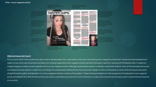 Final – music magazine article




  What techniques did I learn?
  For my article I didn’t have a preliminary task article to develop ideas from I used research that went into existing music magazine articles that I viewed and used developed and
  made my own forms and conventions and ideas from existing researched music magazine articles and with techniques I used from working with Photoshop when I created my
  student magazine to help me with inspiration for my music magazine article. Although I produced this article in In-Design I used photo-shop for some of the techniques forms and
  conventions for those aspects I couldn’t do in In-Design for example photo editing for the cover star and In-design is similar to Photoshop so some of the techniques were quiet
  straight forward to add in and develop in my music magazine article to create my final product. These techniques helped me in the progression of creating the music magazine
  article and helped it tie in with the theme fonts and columns used following by the forms and conventions in unique and conventional techniques which worked well and stood out
  on my article
 