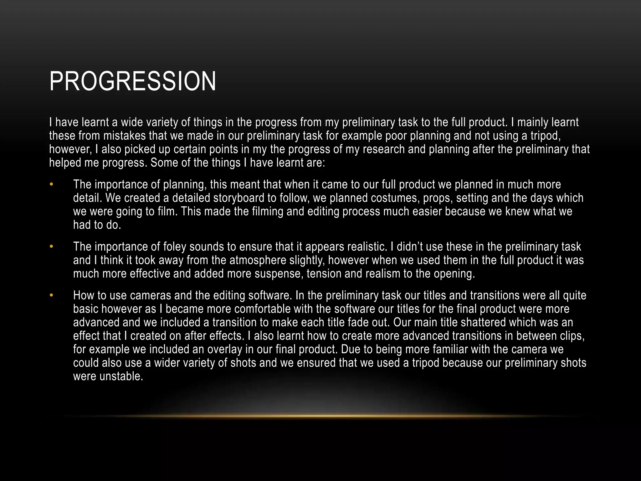 PROGRESSION
I have learnt a wide variety of things in the progress from my preliminary task to the full product. I mainly learnt
these from mistakes that we made in our preliminary task for example poor planning and not using a tripod,
however, I also picked up certain points in my the progress of my research and planning after the preliminary that
helped me progress. Some of the things I have learnt are:
• The importance of planning, this meant that when it came to our full product we planned in much more
detail. We created a detailed storyboard to follow, we planned costumes, props, setting and the days which
we were going to film. This made the filming and editing process much easier because we knew what we
had to do.
• The importance of foley sounds to ensure that it appears realistic. I didn’t use these in the preliminary task
and I think it took away from the atmosphere slightly, however when we used them in the full product it was
much more effective and added more suspense, tension and realism to the opening.
• How to use cameras and the editing software. In the preliminary task our titles and transitions were all quite
basic however as I became more comfortable with the software our titles for the final product were more
advanced and we included a transition to make each title fade out. Our main title shattered which was an
effect that I created on after effects. I also learnt how to create more advanced transitions in between clips,
for example we included an overlay in our final product. Due to being more familiar with the camera we
could also use a wider variety of shots and we ensured that we used a tripod because our preliminary shots
were unstable.
 