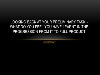 QUESTION 7
LOOKING BACK AT YOUR PRELIMINARY TASK -
WHAT DO YOU FEEL YOU HAVE LEARNT IN THE
PROGRESSION FROM IT TO FULL PRODUCT
 