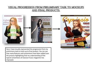 VISUAL PROGRESSION FROM PRELIMINARY TASK TO MOCKUPS
AND FINAL PRODUCTS:
Here I have visually represented the progression from my
preliminary task to mock-up to final product. You can see
that many features and conventions have been added over
the process highlighting that my understanding of the
typical conventions of classical music magazines has
improved.
 