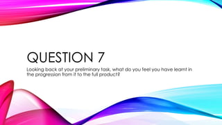 QUESTION 7
Looking back at your preliminary task, what do you feel you have learnt in
the progression from it to the full product?
 