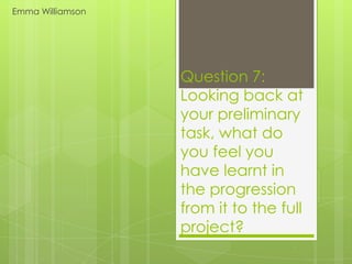 Emma Williamson




                  Question 7:
                  Looking back at
                  your preliminary
                  task, what do
                  you feel you
                  have learnt in
                  the progression
                  from it to the full
                  project?
 