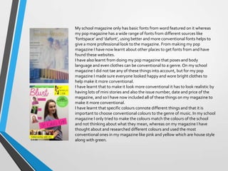 My school magazine only has basic fonts from word featured on it whereas
my pop magazine has a wide range of fonts from different sources like
‘fontspace’ and ‘dafont’, using better and more conventional fonts helps to
give a more professional look to the magazine. From making my pop
magazine I have now learnt about other places to get fonts from and have
found these websites.
I have also learnt from doing my pop magazine that poses and body
language and even clothes can be conventional to a genre. On my school
magazine I did not tae any of these things into account, but for my pop
magazine I made sure everyone looked happy and wore bright clothes to
help make it more conventional.
I have learnt that to make it look more conventional it has to look realistic by
having lots of mini stories and also the issue number, date and price of the
magazine, and so I have now included all of these things on my magazine to
make it more conventional.
I have learnt that specific colours connote different things and that it is
important to choose conventional colours to the genre of music. In my school
magazine I only tried to make the colours match the colours of the school
and not thinking about what they mean, whereas on my magazine I have
thought about and researched different colours and used the most
conventional ones in my magazine like pink and yellow which are house style
along with green.

 