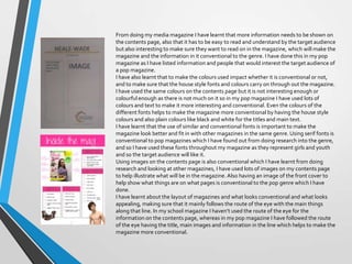 From doing my media magazine I have learnt that more information needs to be shown on
the contents page, also that it has to be easy to read and understand by the target audience
but also interesting to make sure they want to read on in the magazine, which will make the
magazine and the information in it conventional to the genre. I have done this in my pop
magazine as I have listed information and people that would interest the target audience of
a pop magazine.
I have also learnt that to make the colours used impact whether it is conventional or not,
and to make sure that the house style fonts and colours carry on through out the magazine.
I have used the same colours on the contents page but it is not interesting enough or
colourful enough as there is not much on it so in my pop magazine I have used lots of
colours and text to make it more interesting and conventional. Even the colours of the
different fonts helps to make the magazine more conventional by having the house style
colours and also plain colours like black and white for the titles and main text.
I have learnt that the use of similar and conventional fonts is important to make the
magazine look better and fit in with other magazines in the same genre. Using serif fonts is
conventional to pop magazines which I have found out from doing research into the genre,
and so I have used these fonts throughout my magazine as they represent girls and youth
and so the target audience will like it.
Using images on the contents page is also conventional which I have learnt from doing
research and looking at other magazines, I have used lots of images on my contents page
to help illustrate what will be in the magazine. Also having an image of the front cover to
help show what things are on what pages is conventional to the pop genre which I have
done.
I have learnt about the layout of magazines and what looks conventional and what looks
appealing, making sure that it mainly follows the route of the eye with the main things
along that line. In my school magazine I haven’t used the route of the eye for the
information on the contents page, whereas in my pop magazine I have followed the route
of the eye having the title, main images and information in the line which helps to make the
magazine more conventional.

 