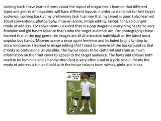 Looking back I have learned most about the layout of magazines. I learned that different
types and genres of magazines will have different layouts in order to stand out to their target
audience. Looking back at my preliminary task I can see that my layout is poor. I also learned
about conventions, photography, mise-en-scene, image editing, layout, font, colour and
mode of address. For conventions I learned that in a pop magazine everything has to be very
feminine and girl based because that's who the target audience are. For photography I have
learned that in the pop genre the images are all of attractive individuals or the latest most
popular boy bands. Mise-en-scene is once again feminine and included bright lighting to
show innocence. I learned in image editing that I need to remove all the background so that
it looks as professional as possible. The layout needs to be cluttered and cram as much
information on the front cover to appeal to the target audience. The fonts and colours both
need to be feminine and a handwritten font is very often used in a girly colour. Finally the
mode of address is fun and bold with the house colours been whites, pinks and blues.
 