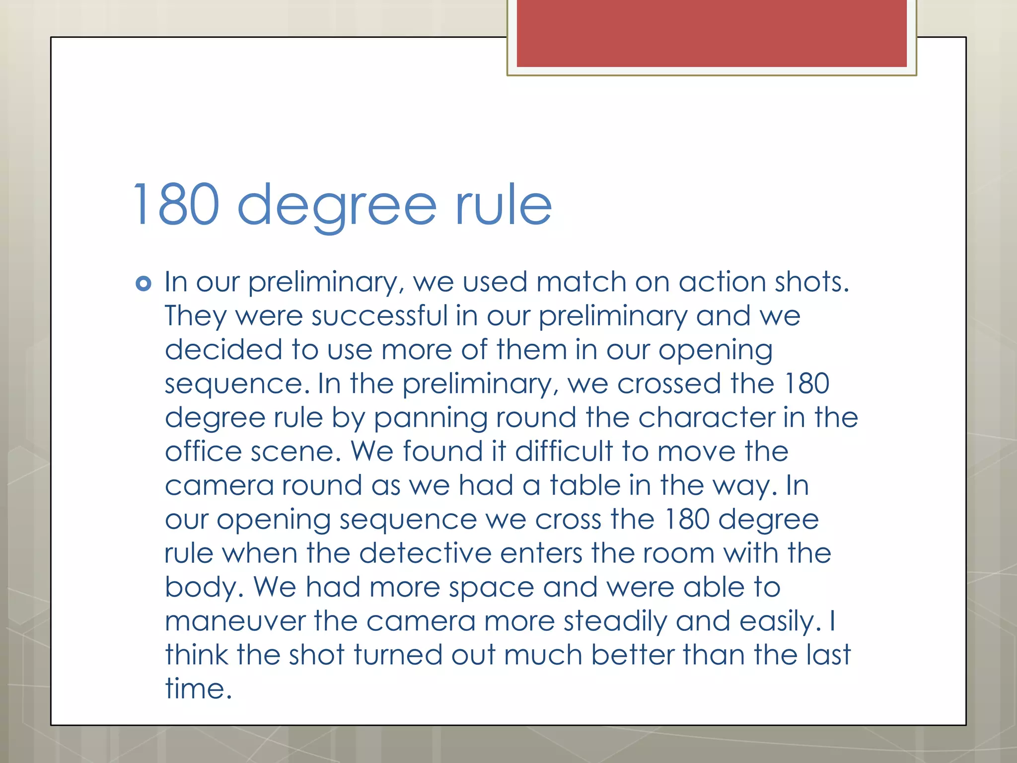 180 degree rule


In our preliminary, we used match on action shots.
They were successful in our preliminary and we
decided to use more of them in our opening
sequence. In the preliminary, we crossed the 180
degree rule by panning round the character in the
office scene. We found it difficult to move the
camera round as we had a table in the way. In
our opening sequence we cross the 180 degree
rule when the detective enters the room with the
body. We had more space and were able to
maneuver the camera more steadily and easily. I
think the shot turned out much better than the last
time.

 