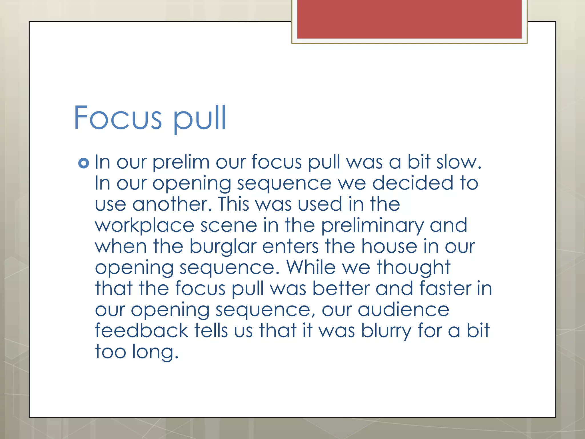 Focus pull
 In

our prelim our focus pull was a bit slow.
In our opening sequence we decided to
use another. This was used in the
workplace scene in the preliminary and
when the burglar enters the house in our
opening sequence. While we thought
that the focus pull was better and faster in
our opening sequence, our audience
feedback tells us that it was blurry for a bit
too long.

 