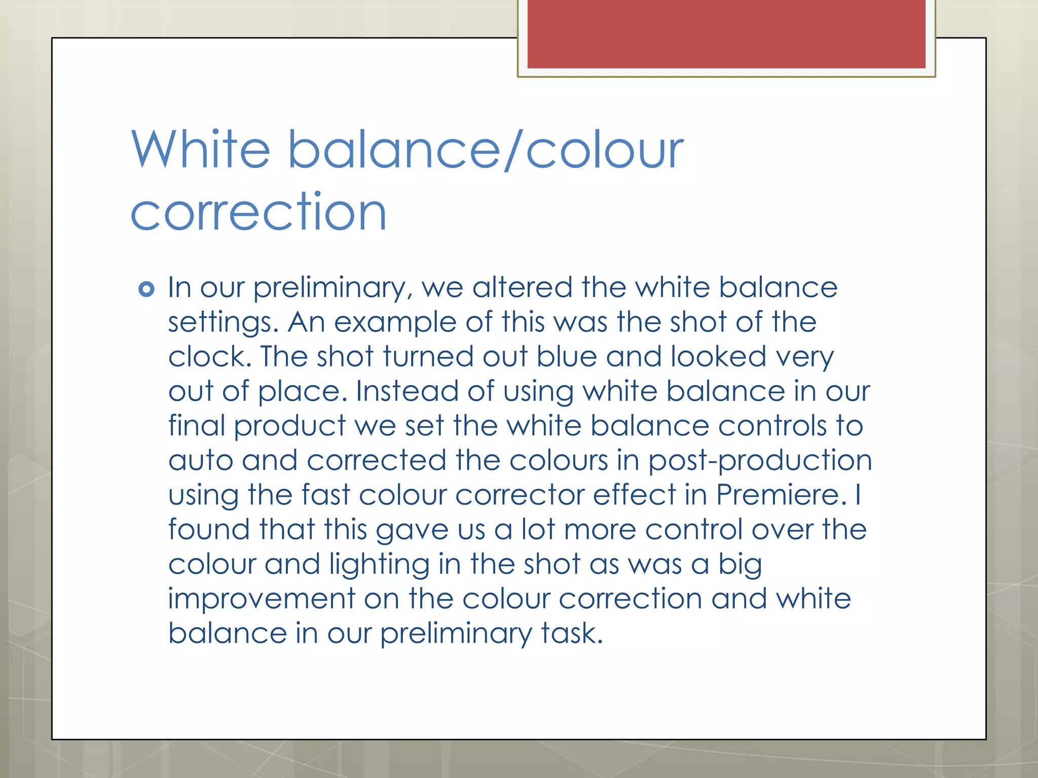 White balance/colour
correction


In our preliminary, we altered the white balance
settings. An example of this was the shot of the
clock. The shot turned out blue and looked very
out of place. Instead of using white balance in our
final product we set the white balance controls to
auto and corrected the colours in post-production
using the fast colour corrector effect in Premiere. I
found that this gave us a lot more control over the
colour and lighting in the shot as was a big
improvement on the colour correction and white
balance in our preliminary task.

 