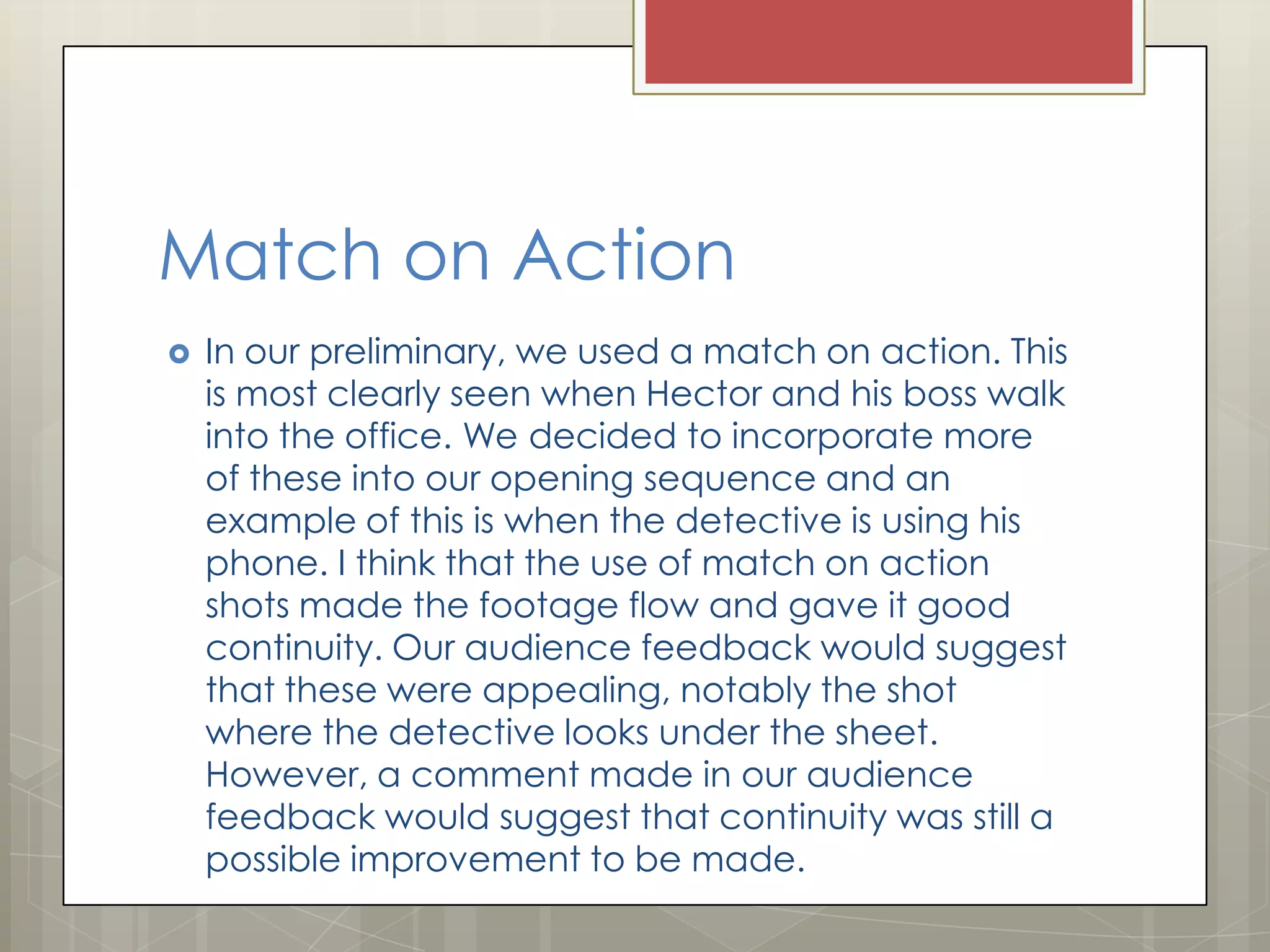 Match on Action


In our preliminary, we used a match on action. This
is most clearly seen when Hector and his boss walk
into the office. We decided to incorporate more
of these into our opening sequence and an
example of this is when the detective is using his
phone. I think that the use of match on action
shots made the footage flow and gave it good
continuity. Our audience feedback would suggest
that these were appealing, notably the shot
where the detective looks under the sheet.
However, a comment made in our audience
feedback would suggest that continuity was still a
possible improvement to be made.

 