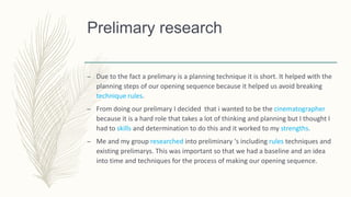 Prelimary research
– Due to the fact a prelimary is a planning technique it is short. It helped with the
planning steps of our opening sequence because it helped us avoid breaking
technique rules.
– From doing our prelimary I decided that i wanted to be the cinematographer
because it is a hard role that takes a lot of thinking and planning but I thought I
had to skills and determination to do this and it worked to my strengths.
– Me and my group researched into preliminary ‘s including rules techniques and
existing prelimarys. This was important so that we had a baseline and an idea
into time and techniques for the process of making our opening sequence.
 