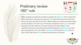 Prelimary review
180° rule
– When making our prelimary we had to consider the 180° rule. This is where the
when shooting a scene you can’t go over 180° past the line you first shot from.
It has to stay on one side of he action. When doing our prelimary we had to plan
so that we didn’t cross this rule. This keeps composition and structure for both
characters and the audience. This was important to learn about in our
preliminary because it would help to avoid breaking the guidelines in our final
opening sequence. This rule allows framework and means the camera has to
stay on one side of the frame/ where the characters are placed.
 