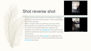 Shot reverse shot
- A shot reverse shot is where one character is looking
at another and then that character is seen looking back
at the first character.
- When we had made our prelimary we has to think
about weather we wanted to use this technique or
not. With our final planning of our sequence we
decided not to show the antagonistic face and that the
audience would only see his arms so we didn’t use shot
reverse shot.
- Watching back at our final product I am glad with the
decision that we made. As they worked effectively and
continuity was kept.
 