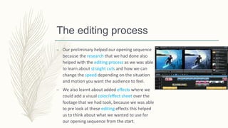 The editing process
– Our preliminary helped our opening sequence
because the research that we had done also
helped with the editing process as we was able
to learn about straight cuts and how we can
change the speed depending on the situation
and motion you want the audience to feel.
– We also learnt about added effects where we
could add a visual color/effect sheet over the
footage that we had took, because we was able
to pre look at these editing effects this helped
us to think about what we wanted to use for
our opening sequence from the start.
 