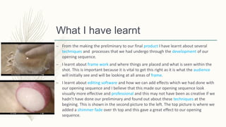 What I have learnt
– From the making the preliminary to our final product I have learnt about several
techniques and processes that we had undergo through the development of our
opening sequence.
– I learnt about frame work and where things are placed and what is seen within the
shot. This is important because it is vital to get this right as it is what the audience
will initially see and will be looking at all areas of frame.
– I learnt about editing software and how we can add effects which we had done with
our opening sequence and I believe that this made our opening sequence look
visually more effective and professional and this may not have been as creative if we
hadn’t have done our preliminary and found out about these techniques at the
begining. This is shown in the second picture to the left. The top picture is where we
added a shimmer fade over th top and this gave a great effect to our opening
sequence.
 