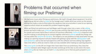 Problems that occurred when
filming our Prelimary
– We had some issues when filming our preliminary. We hadn’t thought about equipment. So at the
beginning we did not collect a tripod so the footage wasn’t stable which we correct on the second
attempt but made us also to think about this weakness that occurred when it came to our opening
sequence which meant we avoided this problem happening again.
– When we filmed out preliminary we had Megan walk through a door into a room, in the editing
process we had to make sure continuity was accurate and that clips didn’t jump, everything had to
be smooth and scenes had to flow in and out of transitions effectively. Continuity is important with
any film making as everything has to connect together otherwise audience would miss things and
not stay within the storyline or narrative. This helped us to see problems to help avoid when we was
making our opening sequence and also helped with getting to grips with the editing system and
post-production and so that we had experience with the software and how editing clips together
takes time which is what we need to make sure was available when making our opening sequence.
– The screen grabs on the left are images that I have taken from our preliminary, they show the
transition between when Megan opens the door and lets go of the door as she enters the room,
when editing this we made sure we hadn’t cut any sections out or that any parts jumped in post-
production.
 