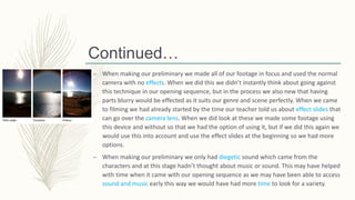 Continued…
– When making our preliminary we made all of our footage in focus and used the normal
camera with no effects. When we did this we didn’t instantly think about going against
this technique in our opening sequence, but in the process we also new that having
parts blurry would be effected as it suits our genre and scene perfectly. When we came
to filming we had already started by the time our teacher told us about effect slides that
can go over the camera lens. When we did look at these we made some footage using
this device and without so that we had the option of using it, but if we did this again we
would use this into account and use the effect slides at the beginning so we had more
options.
– When making our preliminary we only had diegetic sound which came from the
characters and at this stage hadn’t thought about music or sound. This may have helped
with time when it came with our opening sequence as we may have been able to access
sound and music early this way we would have had more time to look for a variety.
 