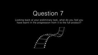 Question 7
Looking back at your preliminary task, what do you feel you
have learnt in the progression from it to the full product?
 