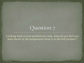 Looking back at your preliminary task, what do you feel you have learnt in the progression from it to the full product? Question 7 
