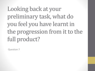 Looking back at your
preliminary task, what do
you feel you have learnt in
the progression from it to the
full product?
Question 7
 