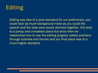 Editing
- Editing was also of a poor
standard for our preliminary,
you could hear as much
background noise as you
could the speech and the
clips were poorly stitched
together, this lead to a jumpy
and unrealistic piece.
- Since then we researched
how to use the editing
program Adobe Premiere
Elements 11 through tutorials
and forums and our final
piece was of a much higher
standard.
 