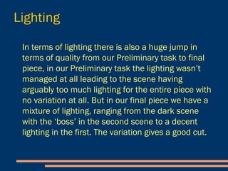 Lighting
- In terms of lighting there is also a huge jump in
terms of quality from our Preliminary task to final
piece, in our Preliminary task the lighting wasn’t
managed at all leading to the scene having
arguably too much lighting for the entire piece with
no variation at all.
- But in our final piece we have a mixture of lighting,
ranging from the dark scene with the ‘boss’ in the
second scene to a decent lighting in the first. The
variation gives a good cut.
 