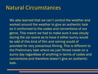 Natural Circumstances
- We also learned that we can’t control the weather and worked around
the weather to give an authentic look so it conformed to the codes and
conventions of our genre.
- This meant we had to make sure it
was cloudy during the car scene as to
have it either sunny would be odd of
this kind of film and raining would of
provided for very precarious filming.
- This is different to the Preliminary
task where we just filmed inside on a
sunny day regardless of anything in
terms of codes and conventions and
therefore doesn’t give an authentic
look.
 