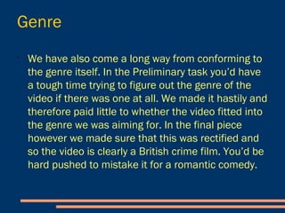 Genre
- We have also come a long way from conforming to the
genre itself. In the Preliminary task you’d have a tough time
trying to figure out the genre of the video if there was one at
all.
- We made it hastily and therefore paid little to whether the
video fitted into the genre we was aiming for.
- In the final piece however we made sure that this was
rectified and so the video is clearly a British crime film. You’d
be hard pushed to mistake it for a romantic comedy.
 