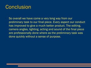 Conclusion
- So overall we have come a very long way from our
preliminary task to our final piece. Every aspect our
conduct has improved to give a much better product.
- The editing, camera angles, lighting, acting and
sound of the final piece are professionally done
where as the preliminary task was done quickly
without a sense of purpose.
 