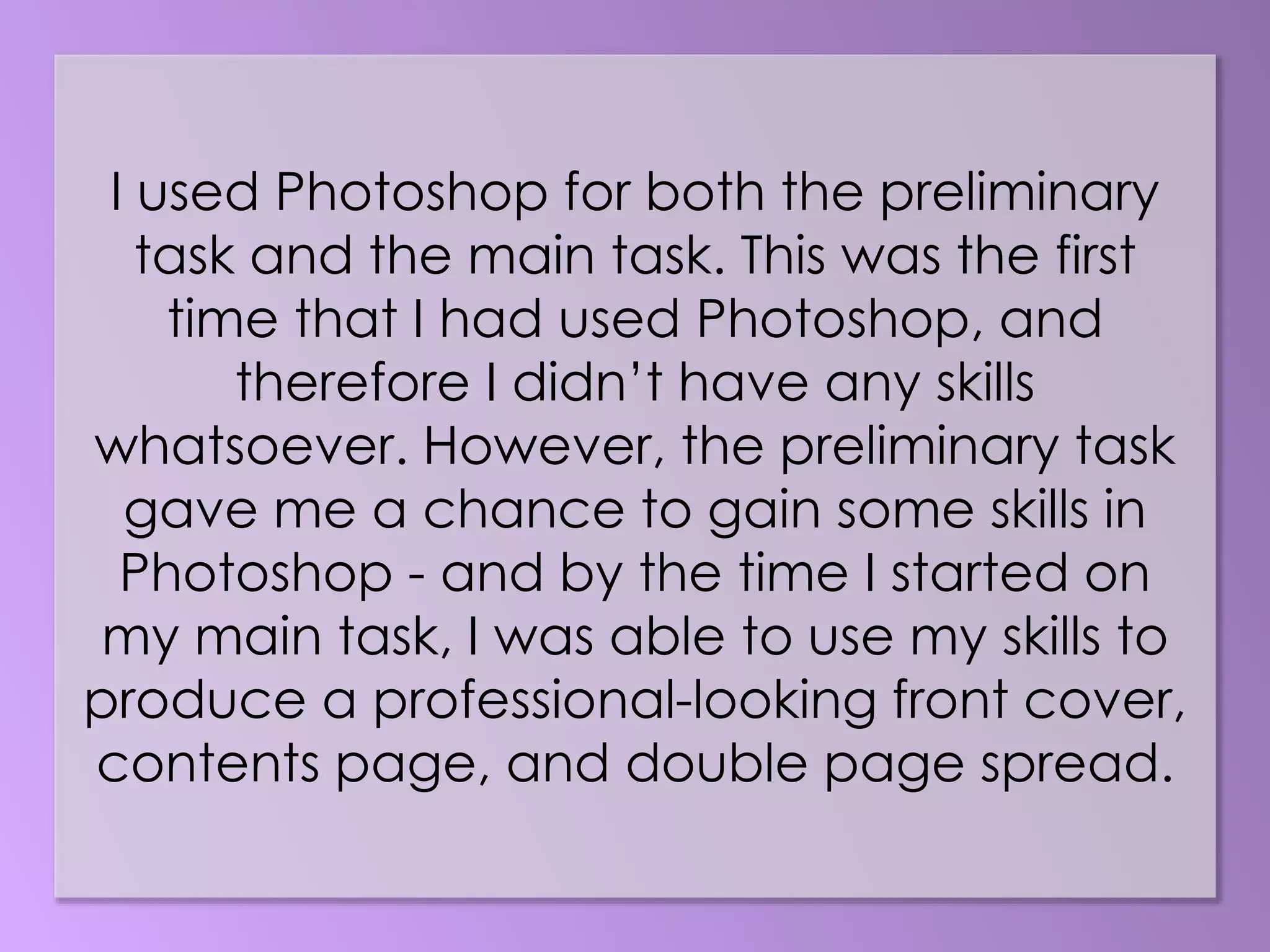 I used Photoshop for both the preliminary
task and the main task. This was the first
time that I had used Photoshop, and
therefore I didn’t have any skills
whatsoever. However, the preliminary task
gave me a chance to gain some skills in
Photoshop - and by the time I started on
my main task, I was able to use my skills to
produce a professional-looking front cover,
contents page, and double page spread.
 