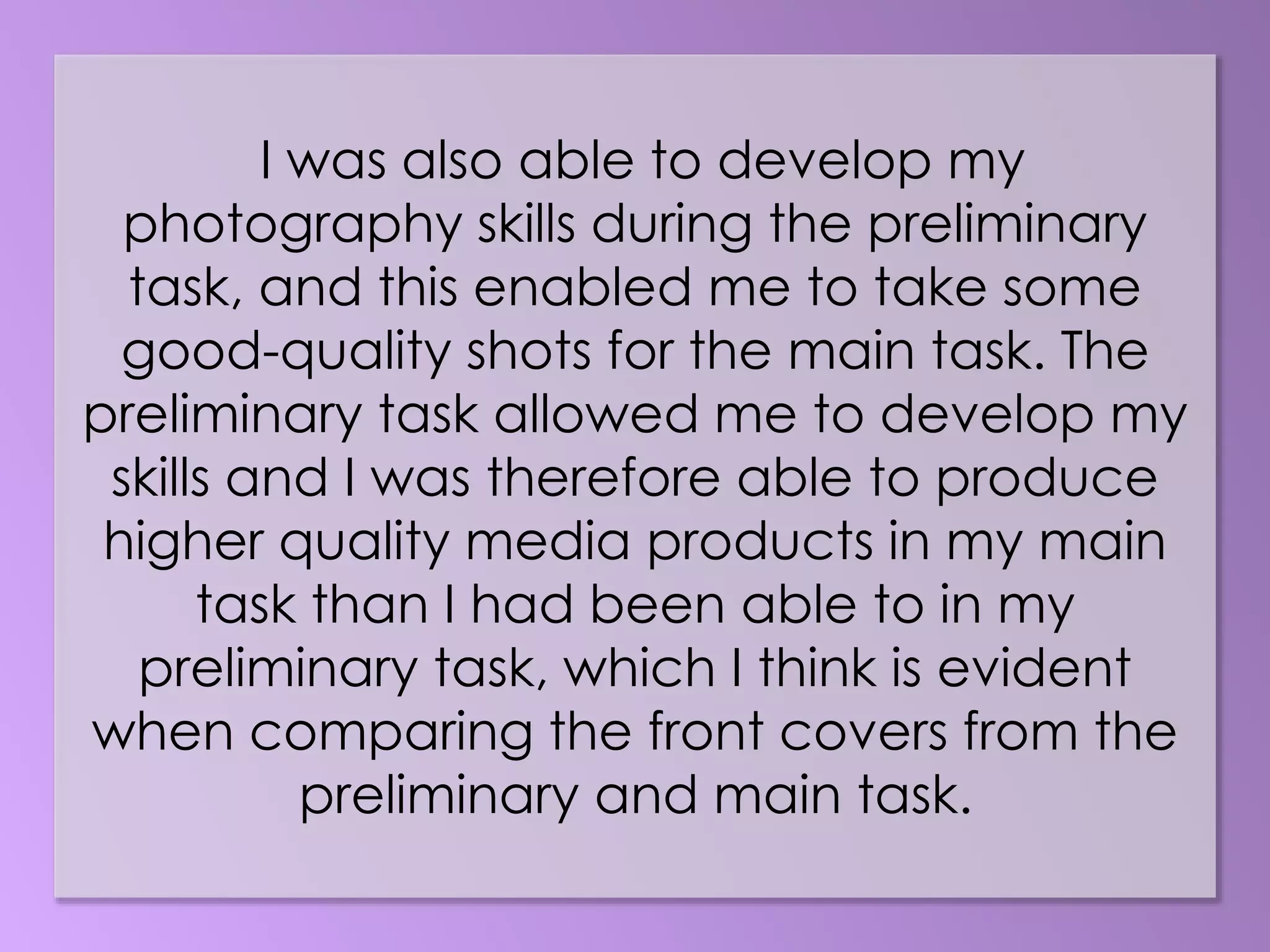 I was also able to develop my
photography skills during the preliminary
task, and this enabled me to take some
good-quality shots for the main task. The
preliminary task allowed me to develop my
skills and I was therefore able to produce
higher quality media products in my main
task than I had been able to in my
preliminary task, which I think is evident
when comparing the front covers from the
preliminary and main task.
 