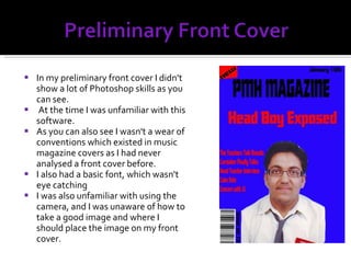In my preliminary front cover I didn't show a lot of Photoshop skills as you can see. At the time I was unfamiliar with this software. As you can also see I wasn't a wear of conventions which existed in music magazine covers as I had never analysed a front cover before. I also had a basic font, which wasn't eye catching I was also unfamiliar with using the camera, and I was unaware of how to take a good image and where I should place the image on my front cover. 