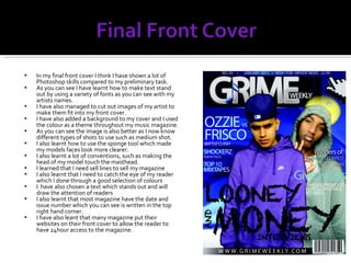 In my final front cover I think I have shown a lot of Photoshop skills compared to my preliminary task. As you can see I have learnt how to make text stand out by using a variety of fonts as you can see with my artists names. I have also managed to cut out images of my artist to make them fit into my front cover. I have also added a background to my cover and I used the colour as a theme throughout my music magazine. As you can see the image is also better as I now know different types of shots to use such as medium shot. I also learnt how to use the sponge tool which made my models faces look more clearer. I also learnt a lot of conventions, such as making the head of my model touch the masthead. I learned that I need sell lines to sell my magazine I also learnt that I need to catch the eye of my reader which I done through a good selection of colours I  have also chosen a text which stands out and will draw the attention of readers I also learnt that most magazine have the date and issue number which you can see is written in the top right hand corner. I have also leant that many magazine put their websites on their front cover to allow the reader to have 24hour access to the magazine. 
