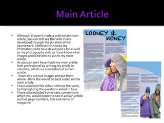 Although I haven't made a preliminary main article, you can still see the skills I have developed through the duration of my coursework. I believe this shows my Photoshop skills have developed a lot as well as my photography skill, as I now know what images would be best to put In my main article. As you can see I have made my main article look professional by writing my article in columns, which is a convention of a main article. I have also cut out images and put them where I think the would be best suited on the main article. I have also kept the colour scheme the same, by highlighting the questions asked in blue.  I have also included some basic conventions which you would expect to see in a main article such as page numbers, title and name of magazine 