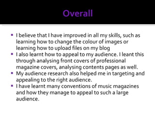 I believe that I have improved in all my skills, such as learning how to change the colour of images or learning how to upload files on my blog I also learnt how to appeal to my audience. I leant this through analysing front covers of professional magazine covers, analysing contents pages as well. My audience research also helped me in targeting and appealing to the right audience.  I have learnt many conventions of music magazines and how they manage to appeal to such a large audience. 