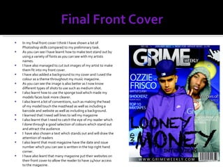 In my final front cover I think I have shown a lot of Photoshop skills compared to my preliminary task. As you can see I have learnt how to make text stand out by using a variety of fonts as you can see with my artists names. I have also managed to cut out images of my artist to make them fit into my front cover. I have also added a background to my cover and I used the colour as a theme throughout my music magazine. As you can see the image is also better as I now know different types of shots to use such as medium shot. I also learnt how to use the sponge tool which made my models faces look more clearer. I also learnt a lot of conventions, such as making the head of my model touch the masthead as well as including a barcode and website as well as including a background. I learned that I need sell lines to sell my magazine I also learnt that I need to catch the eye of my reader which I done through a good selection of colours which stand out and attract the audience I  have also chosen a text which stands out and will draw the attention of readers I also learnt that most magazine have the date and issue number which you can see is written in the top right hand corner. I have also leant that many magazine put their websites on their front cover to allow the reader to have 24hour access to the magazine. 