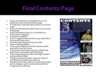 As you can see there is a big difference in my preliminary and my final contents page It  firstly ties in with the colour theme on my front cover It also contains pictures which were cut out using Photoshop It also has features which is a convention on almost every magazine It contains a editorial It has a image of what the front cover looks like in the top left hand corner It has the date along with issue number It has a website address  I have used a different font from the one which was used in my front cover. It show that I have made more of an effort and shoes that I am familiar with Photoshop . It has images along the sides with page numbers written beneath them The glow around the word ‘ contents’ shows is standing out and looks eye catching Overall it shows the audience I am trying to target by the dialogue used in my text along with the images and mu editorial 