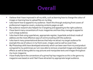 I believe that I have improved in all my skills, such as learning how to change the colour of images or learning how to upload files on my blog I also learnt how to appeal to my audience. I leant this through analysing front covers of professional magazine covers, analysing contents pages as well. My audience research also helped me in targeting and appealing to the right audience.  I have learnt many conventions of music magazines and how they manage to appeal to such a large audience. I also learnt that using superlatives, appropriate register, hyperbole and direct mode of address are the most effective ways of communicating with the audience. I also learnt many presentational devices that help me attract my target audience for example the use of colours in my front cover, images used as well as cover lines. My Photoshop skills have developed extremely which can been seen from my end product compared to my preliminary as I am now able to remove unwanted images and objects and effects as well as being able to crop pictures and manipulate texts and images throughout my music magazine.  I have finally learnt the conventions of a grime/ hip hop magazine as this is the genre my magazine was based on and I feel I have attracted my appropriate target audience. 